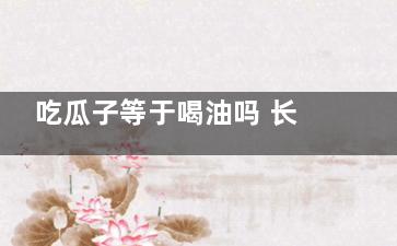 吃瓜子等于喝油吗 长吃瓜子的危害(吃瓜子等于喝油的说法)